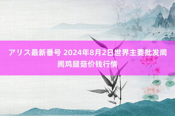 アリス最新番号 2024年8月2日世界主要批发阛阓鸡腿菇价钱行情