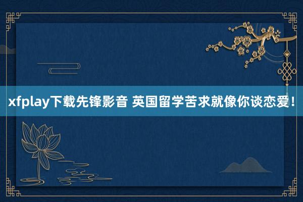 xfplay下载先锋影音 英国留学苦求就像你谈恋爱！