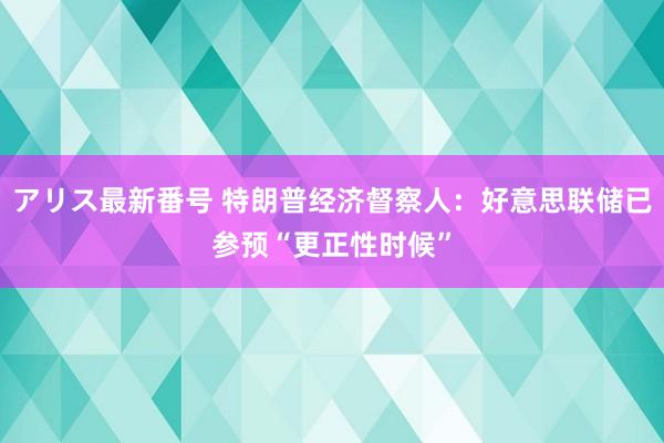 アリス最新番号 特朗普经济督察人：好意思联储已参预“更正性时候”