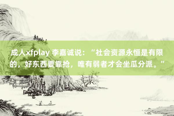 成人xfplay 李嘉诚说：“社会资源永恒是有限的，好东西要靠抢，唯有弱者才会坐瓜分派。”