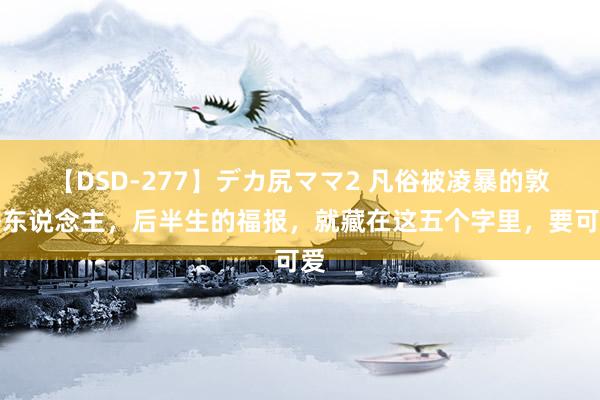 【DSD-277】デカ尻ママ2 凡俗被凌暴的敦朴东说念主，后半生的福报，就藏在这五个字里，要可爱