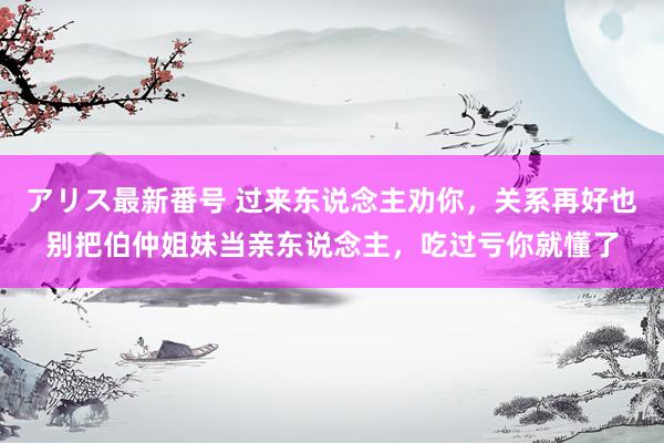 アリス最新番号 过来东说念主劝你，关系再好也别把伯仲姐妹当亲东说念主，吃过亏你就懂了