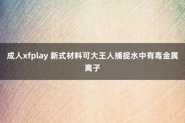 成人xfplay 新式材料可大王人捕捉水中有毒金属离子