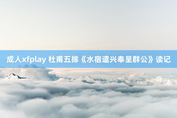 成人xfplay 杜甫五排《水宿遣兴奉呈群公》读记