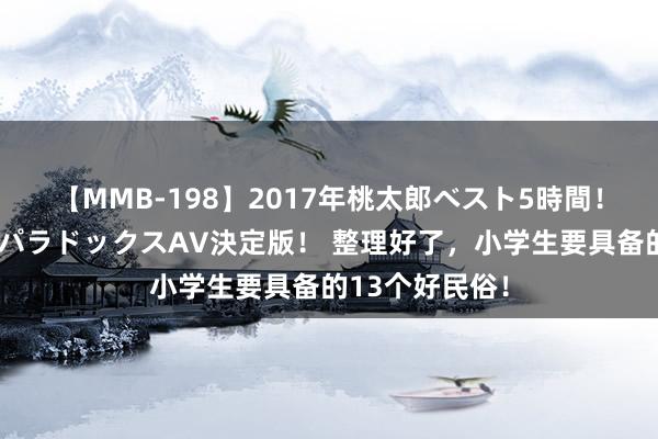 【MMB-198】2017年桃太郎ベスト5時間！これが見納めパラドックスAV決定版！ 整理好了，小学生要具备的13个好民俗！