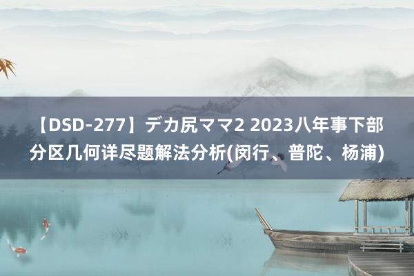 【DSD-277】デカ尻ママ2 2023八年事下部分区几何详尽题解法分析(闵行、普陀、杨浦)