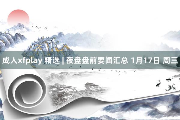 成人xfplay 精选 | 夜盘盘前要闻汇总 1月17日 周三