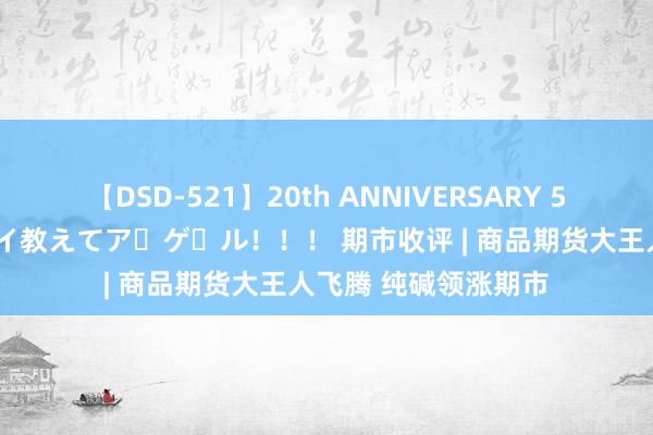 【DSD-521】20th ANNIVERSARY 50人のママがイッパイ教えてア・ゲ・ル！！！ 期市收评 | 商品期货大王人飞腾 纯碱领涨期市