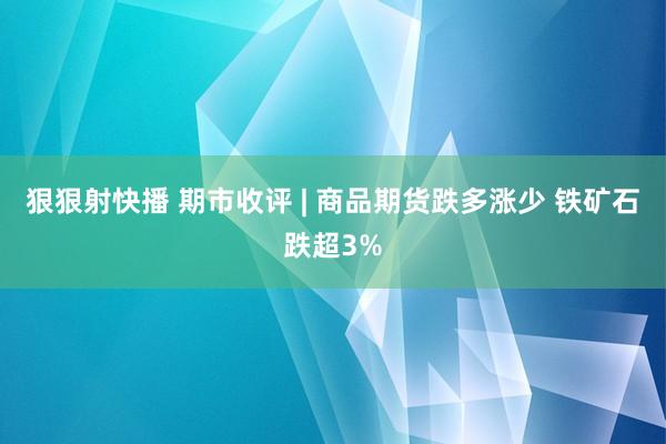 狠狠射快播 期市收评 | 商品期货跌多涨少 铁矿石跌超3%