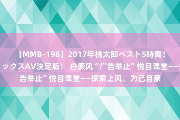 【MMB-198】2017年桃太郎ベスト5時間！これが見納めパラドックスAV決定版！ 白癜风“广告举止”悦目课堂——探索上风，为己自豪