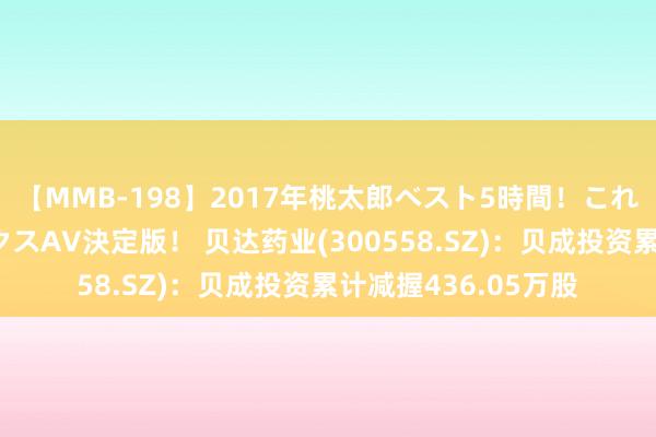 【MMB-198】2017年桃太郎ベスト5時間！これが見納めパラドックスAV決定版！ 贝达药业(300558.SZ)：贝成投资累计减握436.05万股