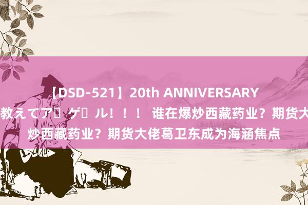 【DSD-521】20th ANNIVERSARY 50人のママがイッパイ教えてア・ゲ・ル！！！ 谁在爆炒西藏药业？期货大佬葛卫东成为海涵焦点