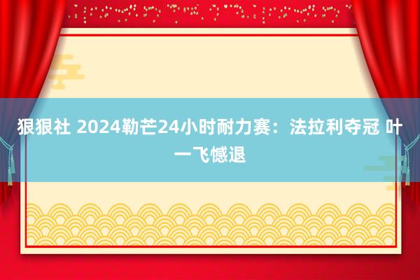 狠狠社 2024勒芒24小时耐力赛：法拉利夺冠 叶一飞憾退