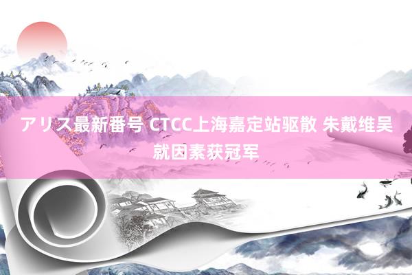 アリス最新番号 CTCC上海嘉定站驱散 朱戴维吴就因素获冠军