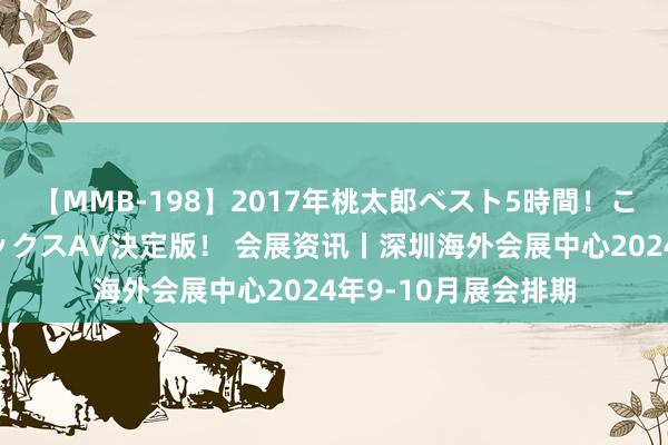 【MMB-198】2017年桃太郎ベスト5時間！これが見納めパラドックスAV決定版！ 会展资讯丨深圳海外会展中心2024年9-10月展会排期