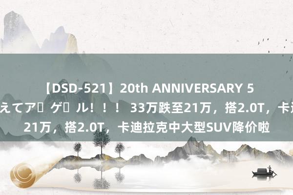 【DSD-521】20th ANNIVERSARY 50人のママがイッパイ教えてア・ゲ・ル！！！ 33万跌至21万，搭2.0T，卡迪拉克中大型SUV降价啦