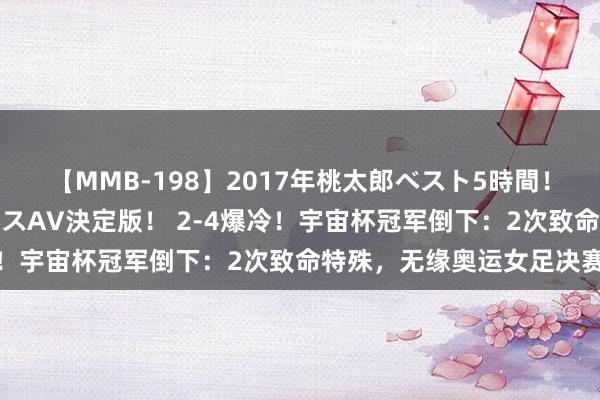 【MMB-198】2017年桃太郎ベスト5時間！これが見納めパラドックスAV決定版！ 2-4爆冷！宇宙杯冠军倒下：2次致命特殊，无缘奥运女足决赛