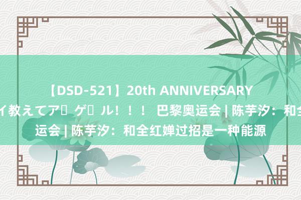 【DSD-521】20th ANNIVERSARY 50人のママがイッパイ教えてア・ゲ・ル！！！ 巴黎奥运会 | 陈芋汐：和全红婵过招是一种能源