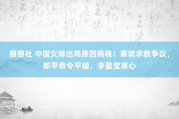 狠狠社 中国女排出局原因揭晓！蔡斌求教争议，郎平命令平缓，李盈莹寒心