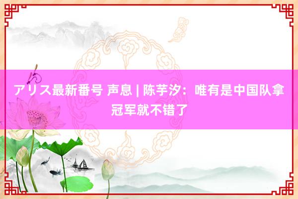 アリス最新番号 声息 | 陈芋汐：唯有是中国队拿冠军就不错了