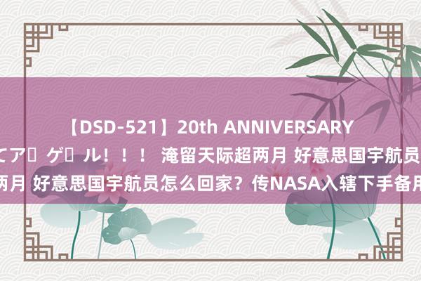 【DSD-521】20th ANNIVERSARY 50人のママがイッパイ教えてア・ゲ・ル！！！ 淹留天际超两月 好意思国宇航员怎么回家？传NASA入辖下手备用瞎想