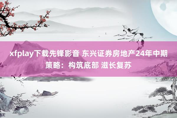 xfplay下载先锋影音 东兴证券房地产24年中期策略：构筑底部 滋长复苏