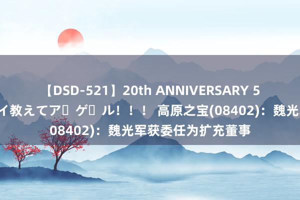 【DSD-521】20th ANNIVERSARY 50人のママがイッパイ教えてア・ゲ・ル！！！ 高原之宝(08402)：魏光军获委任为扩充董事