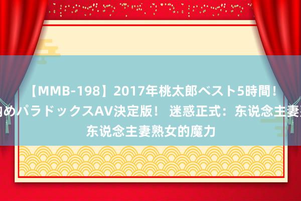 【MMB-198】2017年桃太郎ベスト5時間！これが見納めパラドックスAV決定版！ 迷惑正式：东说念主妻熟女的魔力