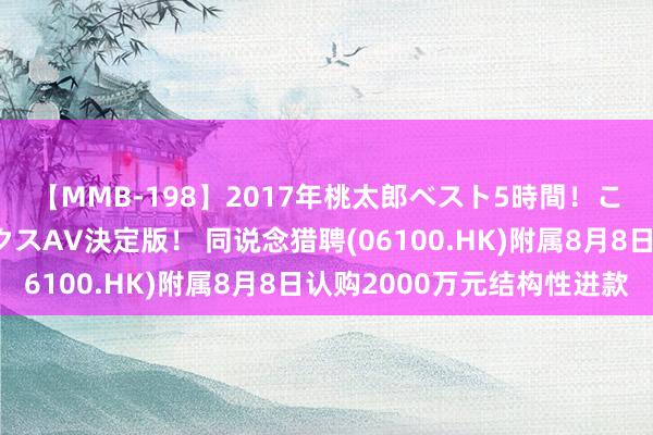 【MMB-198】2017年桃太郎ベスト5時間！これが見納めパラドックスAV決定版！ 同说念猎聘(06100.HK)附属8月8日认购2000万元结构性进款