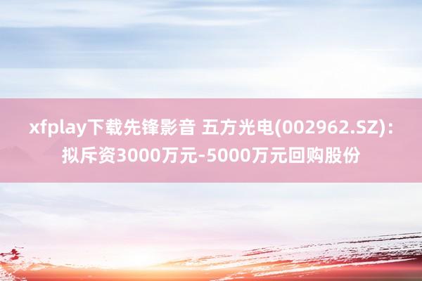 xfplay下载先锋影音 五方光电(002962.SZ)：拟斥资3000万元-5000万元回购股份