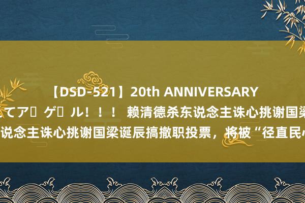 【DSD-521】20th ANNIVERSARY 50人のママがイッパイ教えてア・ゲ・ル！！！ 赖清德杀东说念主诛心挑谢国梁诞辰搞撤职投票，将被“径直民心”打脸？