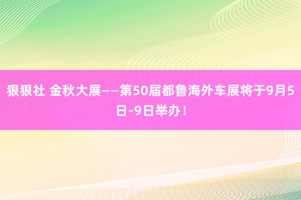 狠狠社 金秋大展——第50届都鲁海外车展将于9月5日-9日举办！