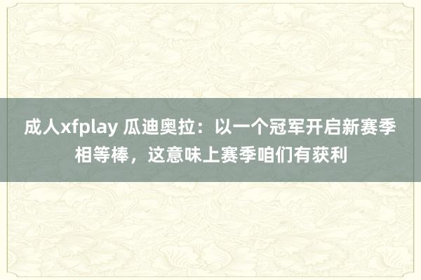 成人xfplay 瓜迪奥拉：以一个冠军开启新赛季相等棒，这意味上赛季咱们有获利