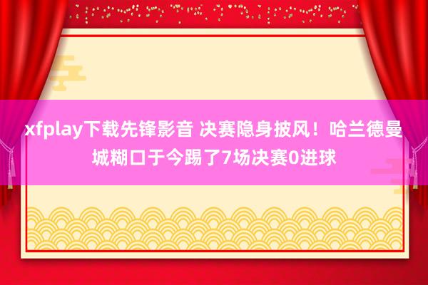 xfplay下载先锋影音 决赛隐身披风！哈兰德曼城糊口于今踢了7场决赛0进球