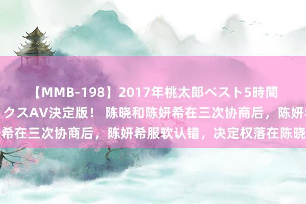 【MMB-198】2017年桃太郎ベスト5時間！これが見納めパラドックスAV決定版！ 陈晓和陈妍希在三次协商后，陈妍希服软认错，决定权落在陈晓手上