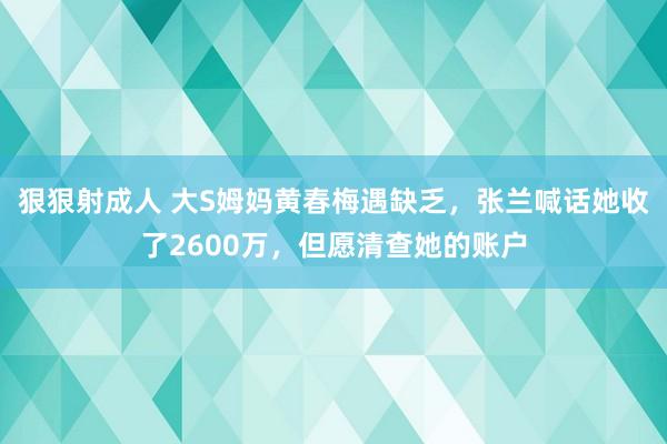 狠狠射成人 大S姆妈黄春梅遇缺乏，张兰喊话她收了2600万，但愿清查她的账户