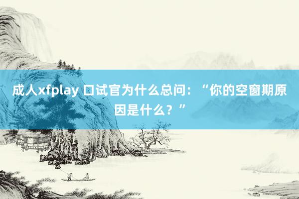 成人xfplay 口试官为什么总问：“你的空窗期原因是什么？”