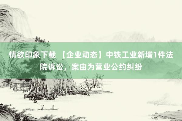 情欲印象下载 【企业动态】中铁工业新增1件法院诉讼，案由为营业公约纠纷