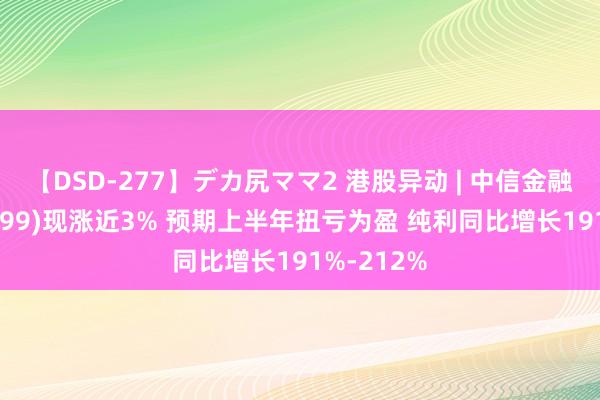 【DSD-277】デカ尻ママ2 港股异动 | 中信金融钞票(02799)现涨近3% 预期上半年扭亏为盈 纯利同比增长191%-212%