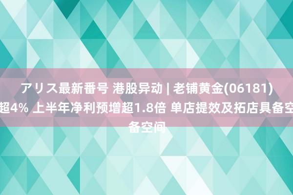 アリス最新番号 港股异动 | 老铺黄金(06181)涨超4% 上半年净利预增超1.8倍 单店提效及拓店具备空间