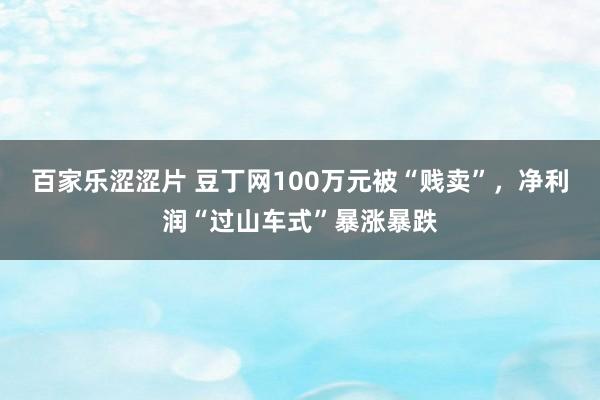 百家乐涩涩片 豆丁网100万元被“贱卖”，净利润“过山车式”暴涨暴跌