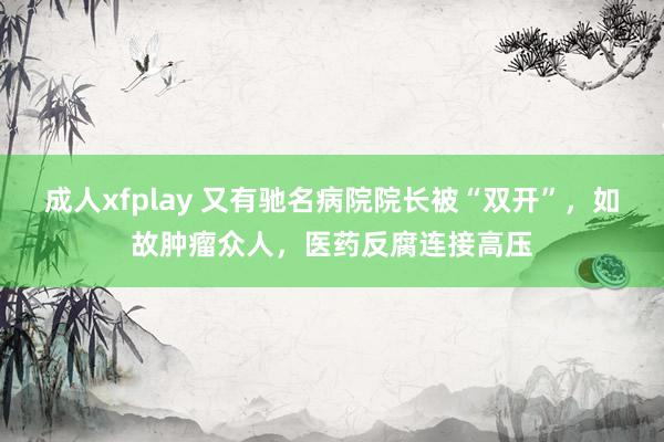 成人xfplay 又有驰名病院院长被“双开”，如故肿瘤众人，医药反腐连接高压