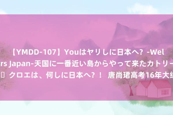 【YMDD-107】Youはヤリしに日本へ？‐Welcome to sex lovers Japan‐天国に一番近い島からやって来たカトリーヌ・クロエは、何しに日本へ？！ 唐尚珺高考16年大结局，张雪峰神指摘：他的悲催，早有预兆！