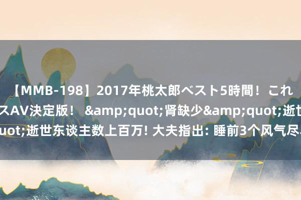 【MMB-198】2017年桃太郎ベスト5時間！これが見納めパラドックスAV決定版！ &quot;肾缺少&quot;逝世东谈主数上百万! 大夫指出: 睡前3个风气尽早改， 肾会谢意你