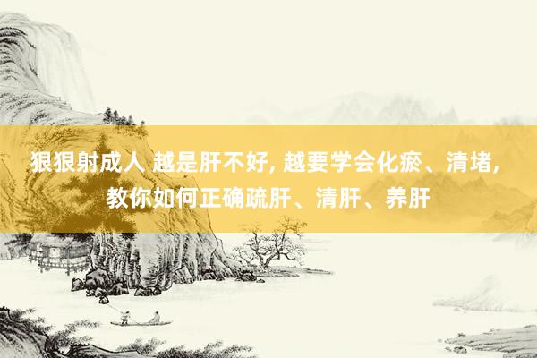 狠狠射成人 越是肝不好， 越要学会化瘀、清堵， 教你如何正确疏肝、清肝、养肝