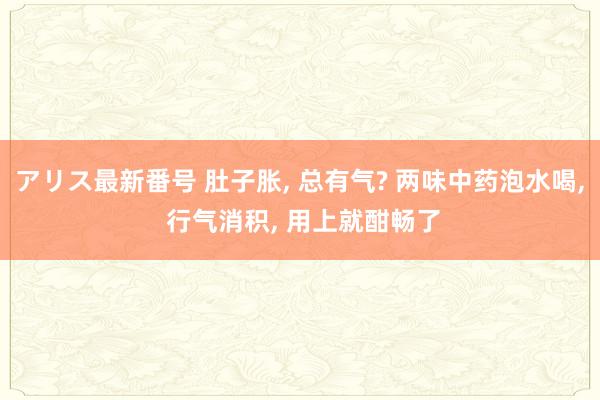 アリス最新番号 肚子胀， 总有气? 两味中药泡水喝， 行气消积， 用上就酣畅了