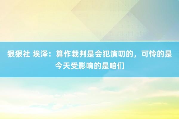 狠狠社 埃泽：算作裁判是会犯演叨的，可怜的是今天受影响的是咱们