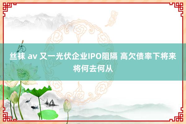 丝袜 av 又一光伏企业IPO阻隔 高欠债率下将来将何去何从