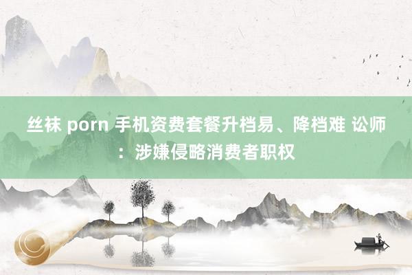 丝袜 porn 手机资费套餐升档易、降档难 讼师：涉嫌侵略消费者职权