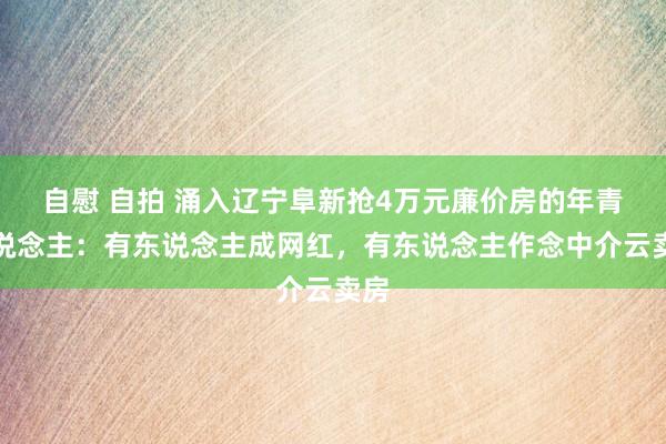 自慰 自拍 涌入辽宁阜新抢4万元廉价房的年青东说念主：有东说念主成网红，有东说念主作念中介云卖房